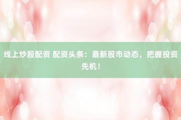 线上炒股配资 配资头条：最新股市动态，把握投资先机！