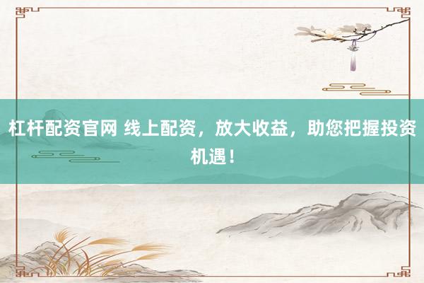 杠杆配资官网 线上配资，放大收益，助您把握投资机遇！