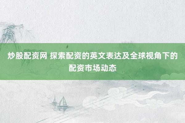 炒股配资网 探索配资的英文表达及全球视角下的配资市场动态