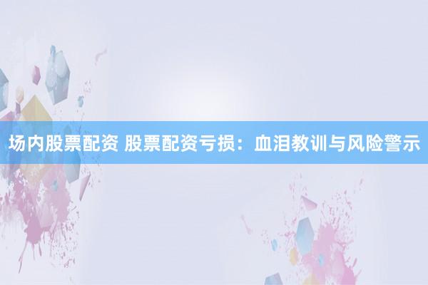 场内股票配资 股票配资亏损：血泪教训与风险警示
