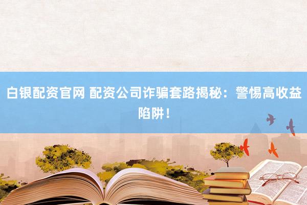 白银配资官网 配资公司诈骗套路揭秘：警惕高收益陷阱！