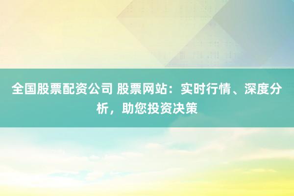 全国股票配资公司 股票网站：实时行情、深度分析，助您投资决策