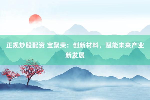 正规炒股配资 宝聚荣：创新材料，赋能未来产业新发展