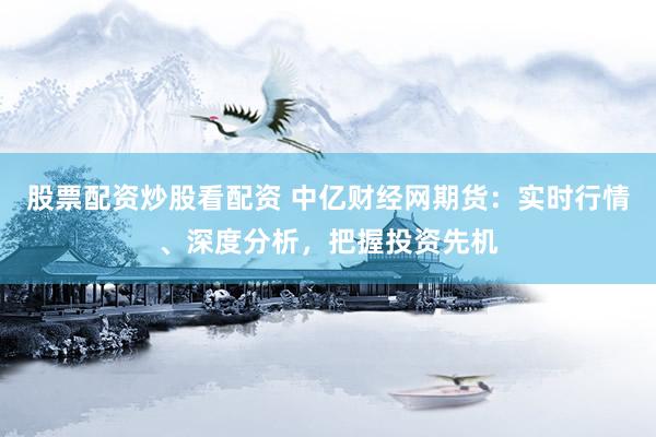 股票配资炒股看配资 中亿财经网期货：实时行情、深度分析，把握投资先机