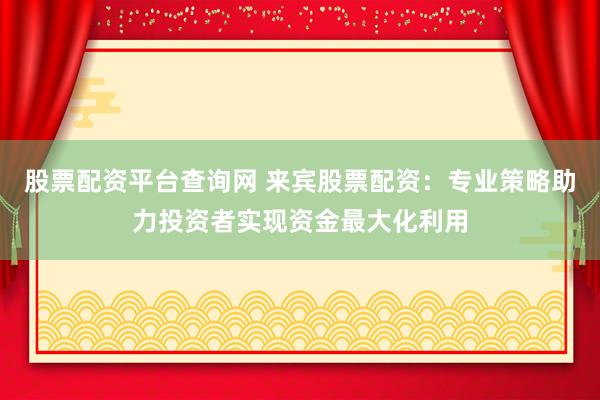 股票配资平台查询网 来宾股票配资：专业策略助力投资者实现资金最大化利用