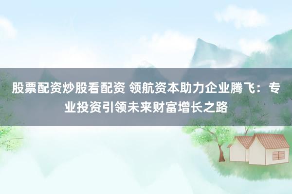 股票配资炒股看配资 领航资本助力企业腾飞：专业投资引领未来财富增长之路