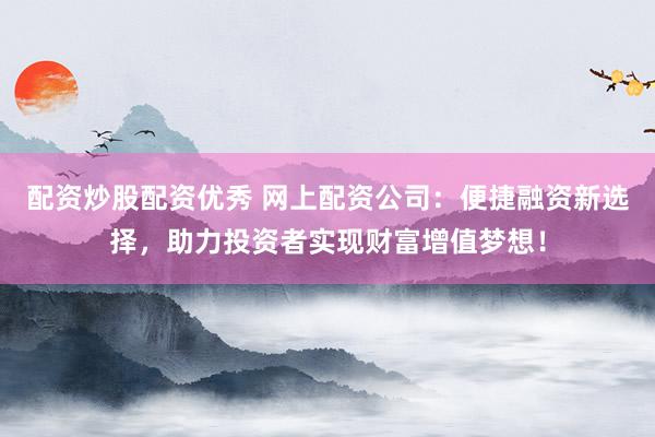配资炒股配资优秀 网上配资公司：便捷融资新选择，助力投资者实现财富增值梦想！