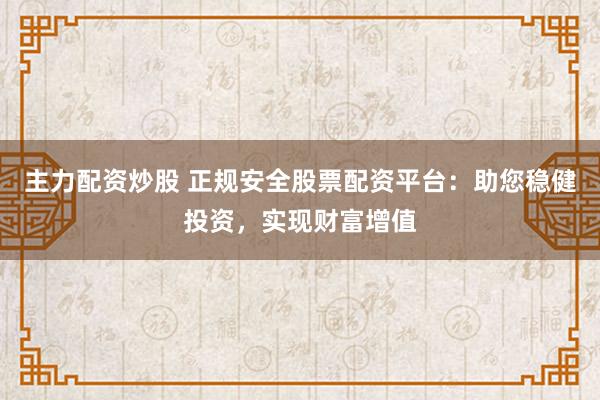 主力配资炒股 正规安全股票配资平台：助您稳健投资，实现财富增值