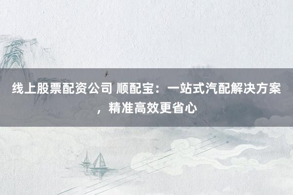 线上股票配资公司 顺配宝：一站式汽配解决方案，精准高效更省心