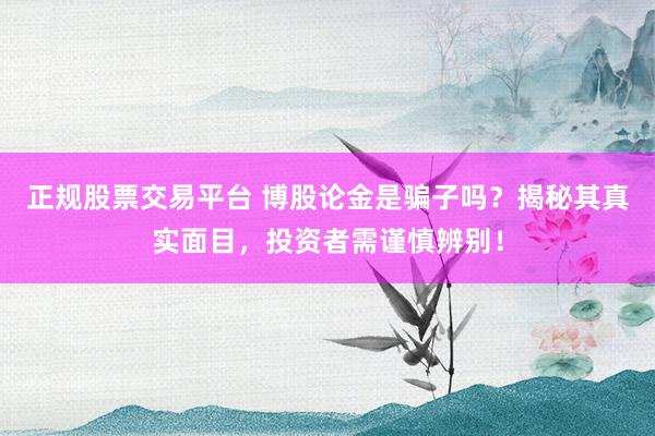 正规股票交易平台 博股论金是骗子吗？揭秘其真实面目，投资者需谨慎辨别！