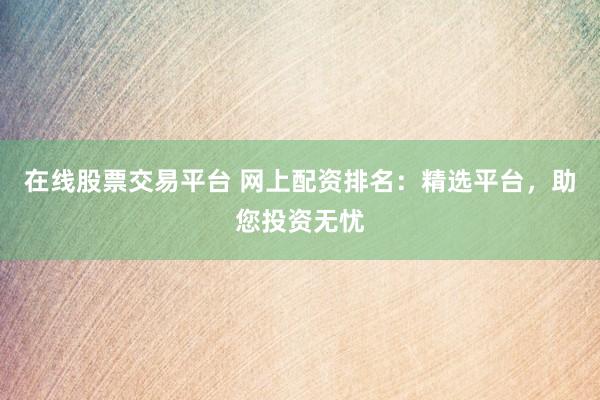 在线股票交易平台 网上配资排名：精选平台，助您投资无忧