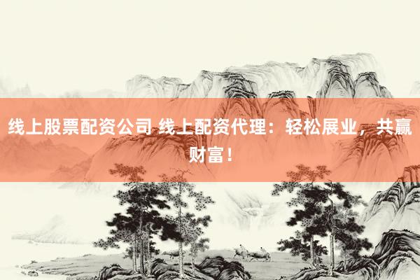 线上股票配资公司 线上配资代理：轻松展业，共赢财富！