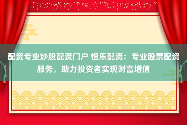 配资专业炒股配资门户 恒乐配资：专业股票配资服务，助力投资者实现财富增值