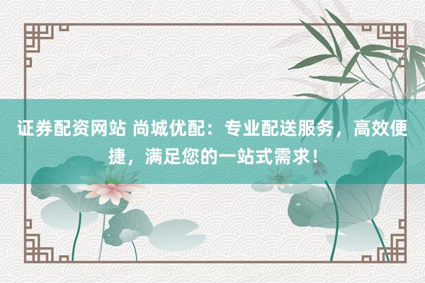 证券配资网站 尚城优配：专业配送服务，高效便捷，满足您的一站式需求！