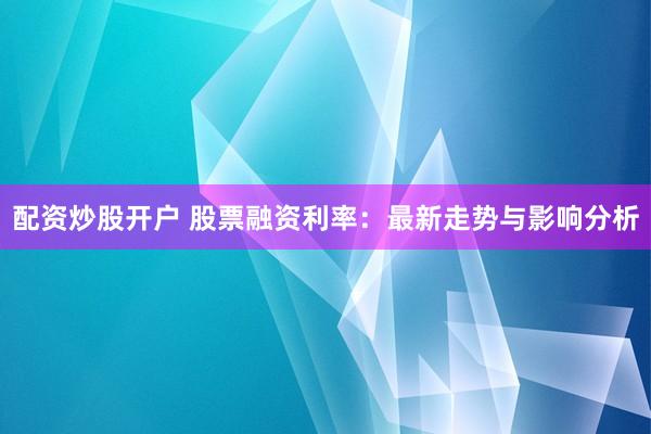 配资炒股开户 股票融资利率：最新走势与影响分析