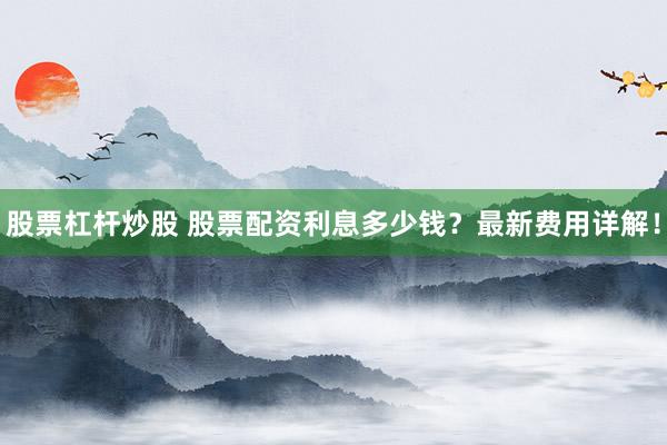 股票杠杆炒股 股票配资利息多少钱？最新费用详解！