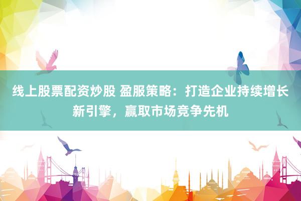 线上股票配资炒股 盈服策略：打造企业持续增长新引擎，赢取市场竞争先机