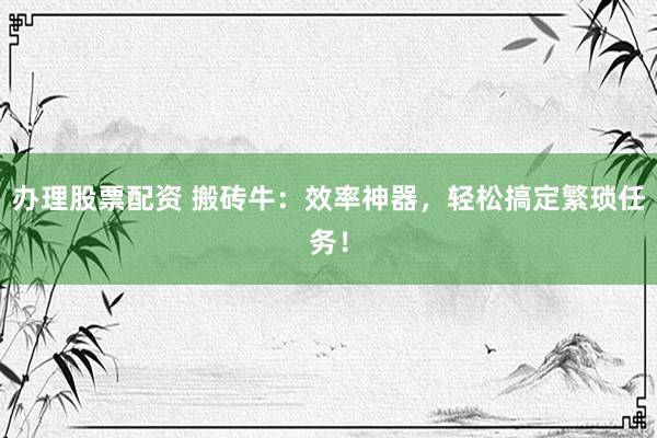 办理股票配资 搬砖牛：效率神器，轻松搞定繁琐任务！