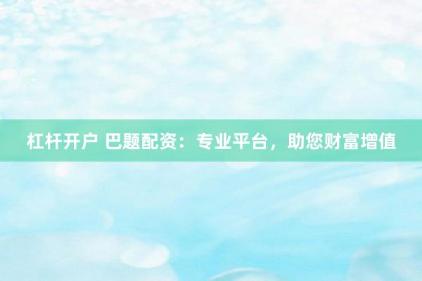 杠杆开户 巴题配资：专业平台，助您财富增值