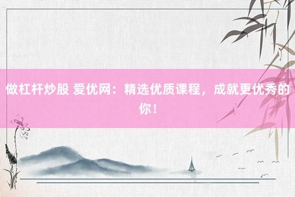 做杠杆炒股 爱优网：精选优质课程，成就更优秀的你！