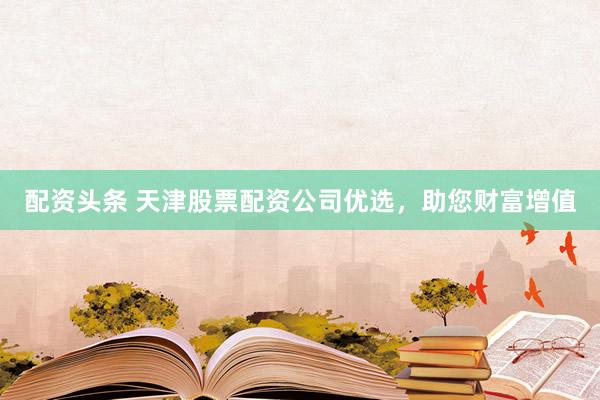配资头条 天津股票配资公司优选，助您财富增值