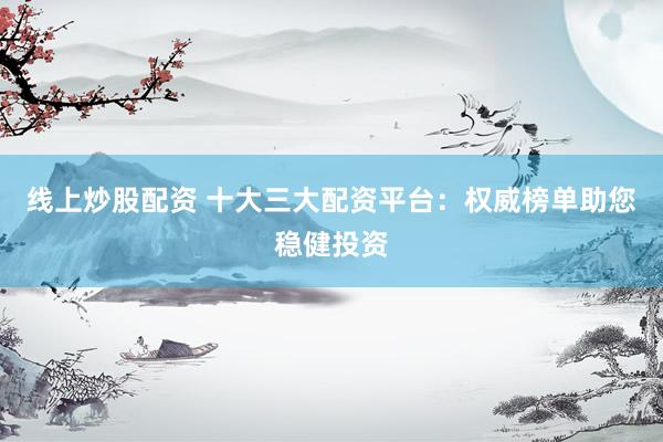 线上炒股配资 十大三大配资平台：权威榜单助您稳健投资