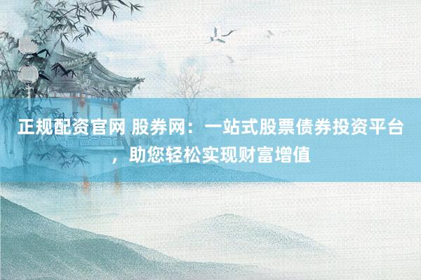 正规配资官网 股券网：一站式股票债券投资平台，助您轻松实现财富增值