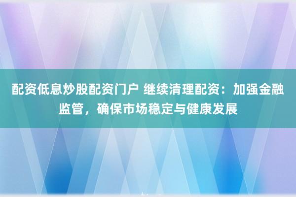 配资低息炒股配资门户 继续清理配资：加强金融监管，确保市场稳定与健康发展