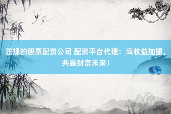 正规的股票配资公司 配资平台代理：高收益加盟，共赢财富未来！