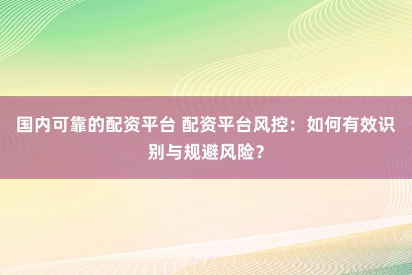 国内可靠的配资平台 配资平台风控：如何有效识别与规避风险？