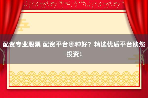 配资专业股票 配资平台哪种好？精选优质平台助您投资！