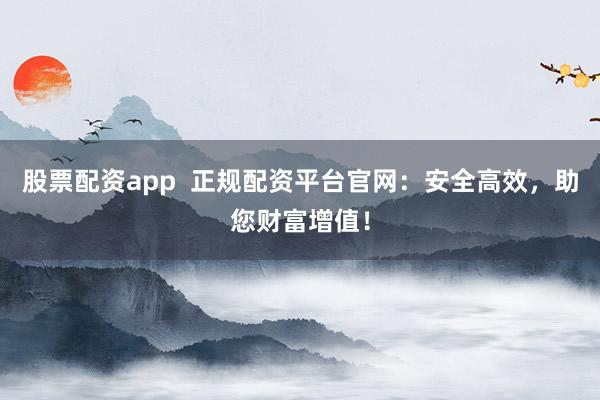 股票配资app  正规配资平台官网：安全高效，助您财富增值！