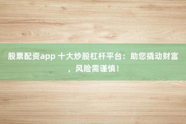 股票配资app 十大炒股杠杆平台：助您撬动财富，风险需谨慎！