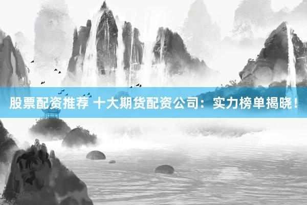 股票配资推荐 十大期货配资公司：实力榜单揭晓！