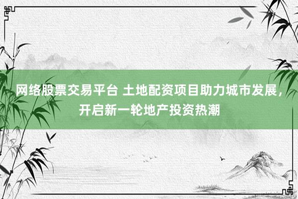 网络股票交易平台 土地配资项目助力城市发展，开启新一轮地产投资热潮