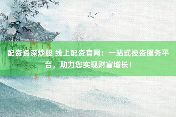 配资资深炒股 线上配资官网：一站式投资服务平台，助力您实现财富增长！