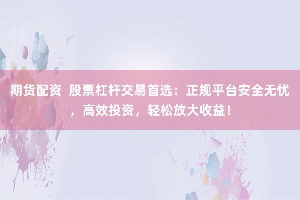 期货配资  股票杠杆交易首选：正规平台安全无忧，高效投资，轻松放大收益！