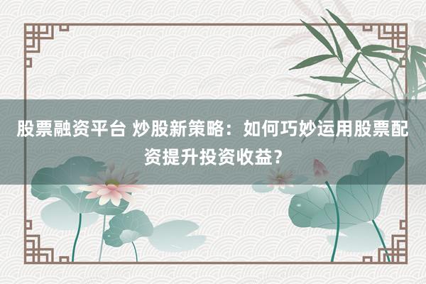 股票融资平台 炒股新策略：如何巧妙运用股票配资提升投资收益？