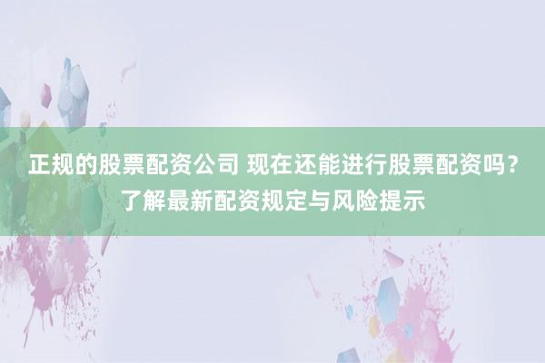 正规的股票配资公司 现在还能进行股票配资吗？了解最新配资规定与风险提示