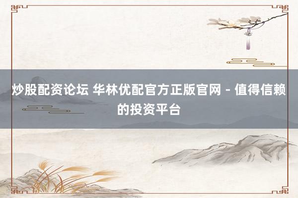 炒股配资论坛 华林优配官方正版官网 - 值得信赖的投资平台