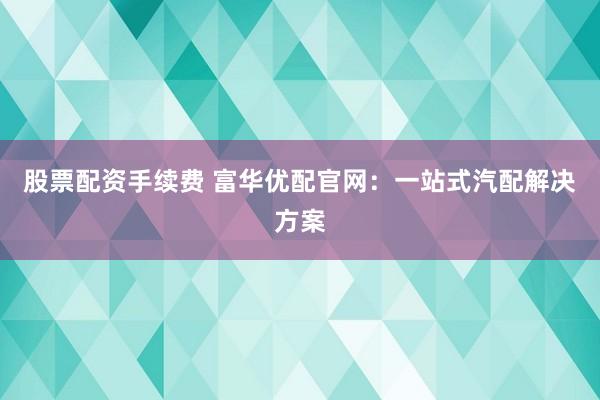 股票配资手续费 富华优配官网：一站式汽配解决方案
