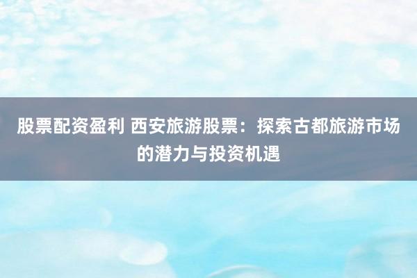 股票配资盈利 西安旅游股票：探索古都旅游市场的潜力与投资机遇