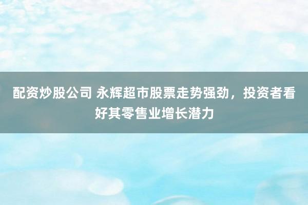 配资炒股公司 永辉超市股票走势强劲，投资者看好其零售业增长潜力