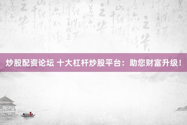 炒股配资论坛 十大杠杆炒股平台：助您财富升级！