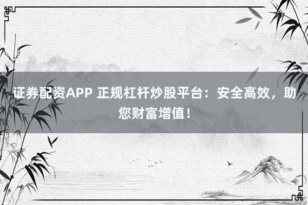 证券配资APP 正规杠杆炒股平台：安全高效，助您财富增值！