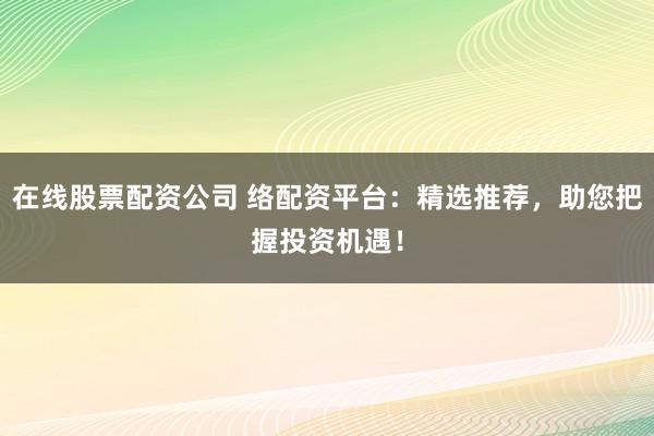 在线股票配资公司 络配资平台：精选推荐，助您把握投资机遇！