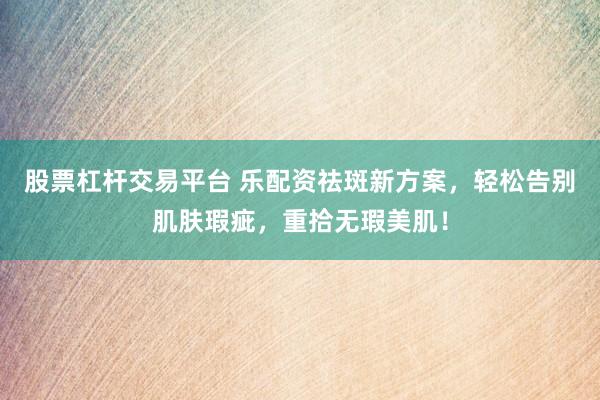 股票杠杆交易平台 乐配资祛斑新方案，轻松告别肌肤瑕疵，重拾无瑕美肌！
