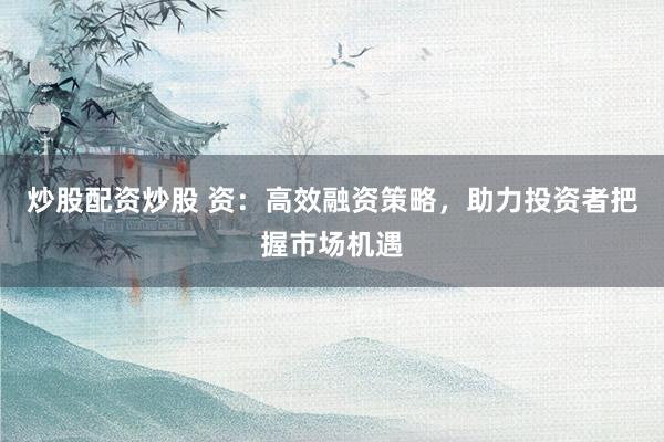 炒股配资炒股 资：高效融资策略，助力投资者把握市场机遇