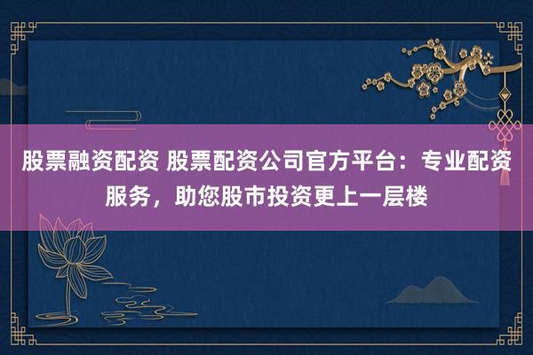 股票融资配资 股票配资公司官方平台：专业配资服务，助您股市投资更上一层楼