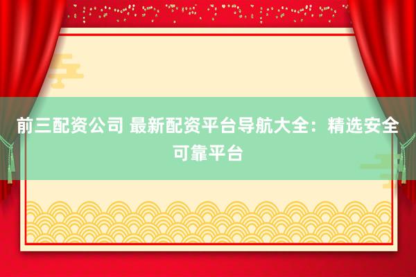 前三配资公司 最新配资平台导航大全：精选安全可靠平台